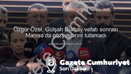 Özgür Özel, Gülşah Durbay vefatı sonrası Manisa’da gözyaşlarını tutamadı