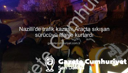 Nazilli’de trafik kazası: Araçta sıkışan sürücüyü itfaiye kurtardı